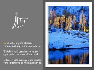 E n el peligro grité al Señor, y me escuchó, poniéndome a salvo. El Señor está conmigo: no temo; ¿qué podrá hacerme el hombre? El Señor está conmigo y me auxilia, veré la derrota de mis adversarios. 