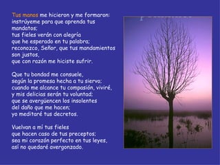 Tus manos  me hicieron y me formaron: instrúyeme para que aprenda tus mandatos; tus fieles verán con alegría que he esperado en tu palabra; reconozco, Señor, que tus mandamientos son justos, que con razón me hiciste sufrir. Que tu bondad me consuele, según la promesa hecha a tu siervo; cuando me alcance tu compasión, viviré, y mis delicias serán tu voluntad; que se avergüencen los insolentes del daño que me hacen; yo meditaré tus decretos. Vuelvan a mí tus fieles que hacen caso de tus preceptos; sea mi corazón perfecto en tus leyes, así no quedaré avergonzado. 