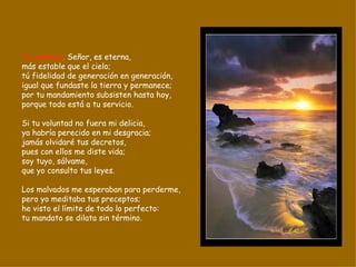 Tu palabra ,  Señor, es eterna, más estable que el cielo; tú fidelidad de generación en generación, igual que fundaste la tierra y permanece; por tu mandamiento subsisten hasta hoy, porque todo está a tu servicio. Si tu voluntad no fuera mi delicia, ya habría perecido en mi desgracia; jamás olvidaré tus decretos, pues con ellos me diste vida; soy tuyo, sálvame, que yo consulto tus leyes. Los malvados me esperaban para perderme, pero yo meditaba tus preceptos; he visto el límite de todo lo perfecto: tu mandato se dilata sin término. 