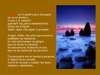 Lámpara  es tu palabra para mis pasos, luz en mi sendero; lo juro y lo cumpliré: guardaré tus justos mandamientos; ¡estoy tan afligido! Señor, dame vida según tu promesa. Acepta, Señor, los votos que pronuncio, enséñame tus mandatos; mi vida está siempre en peligro, pero no olvido tu voluntad; los malvados me tendieron un lazo, pero no me desvié de tus decretos. Tus preceptos son mi herencia perpetua, la alegría de mi corazón; inclino mi corazón a cumplir tus leyes, siempre y cabalmente. 