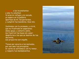 Detesto  a los inconstantes y amo tu voluntad; tú eres mi refugio y mi escudo, yo espero en tu palabra; apartaos de mí, los perversos, y cumpliré tus mandatos, Dios mío. Sostenme con tu promesa, y viviré, que no frustrada mi esperanza; dame apoyo, y estaré a salvo, me fijaré en tus leyes sin cesar; desprecias a los que se desvían de tus decretos, sus proyectos son engaño. Tienes por escoria a los malvados, por eso amo tus preceptos; mi carne se estremece con tu temor, y respeto tus mandamientos. 