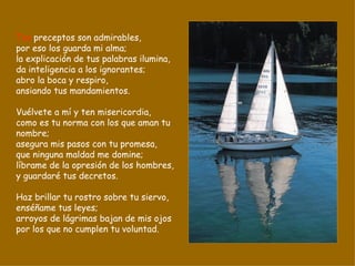 Tus  preceptos son admirables, por eso los guarda mi alma; la explicación de tus palabras ilumina, da inteligencia a los ignorantes; abro la boca y respiro, ansiando tus mandamientos. Vuélvete a mí y ten misericordia, como es tu norma con los que aman tu nombre; asegura mis pasos con tu promesa, que ninguna maldad me domine; líbrame de la opresión de los hombres, y guardaré tus decretos. Haz brillar tu rostro sobre tu siervo, enséñame tus leyes; arroyos de lágrimas bajan de mis ojos por los que no cumplen tu voluntad. 