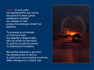 Señor , tú eres justo, tus mandamientos son rectos; has prescrito leyes justas sumamente estables; me consume el celo, porque mis enemigos olvidan tus palabras. Tu promesa es acrisolada, y tu siervo la ama; soy pequeño y despreciable, pero no olvido tus decretos; tu justicia es justicia eterna, tu voluntad es verdadera. Me asaltan angustias y aprietos, tus mandatos son mi delicia; la justicia de tus preceptos es eterna, dame inteligencia, y tendré vida. 