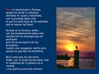 Mira  mi abatimiento y líbrame, porque no olvido tu voluntad; defiende mi causa y rescátame, con tu promesa dame vida; la justicia está lejos de los malvados que no buscan tus leyes. Grande es tu ternura, Señor, con tus mandamientos dame vida; muchos son los enemigos que me persiguen, pero yo no me aparto de tus preceptos; viendo a los renegados, sentía asco, porque no guardan tus mandatos. Mira como amo tus decretos, Señor, por tu misericordia dame vida; el compendio de tu palabra es la verdad, y tus justos juicios son eternos. 