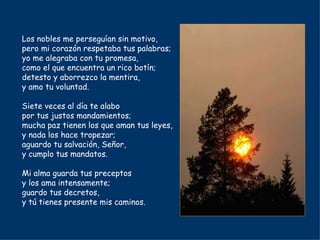 Los nobles me perseguían sin motivo, pero mi corazón respetaba tus palabras; yo me alegraba con tu promesa, como el que encuentra un rico botín; detesto y aborrezco la mentira, y amo tu voluntad. Siete veces al día te alabo por tus justos mandamientos; mucha paz tienen los que aman tus leyes, y nada los hace tropezar; aguardo tu salvación, Señor, y cumplo tus mandatos. Mi alma guarda tus preceptos y los ama intensamente; guardo tus decretos, y tú tienes presente mis caminos. 