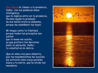 Que llegue  mi clamor a tu presencia, Señor, con tus palabras dame inteligencia; que mi súplica entre en tu presencia, líbrame según tu promesa; de mis labios brota la alabanza, porque me enseñaste tus leyes. Mi lengua canta tu fidelidad, porque todos tus preceptos son justos; que tu mano me auxilie, ya que prefiero tus decretos; ansío tu salvación, Señor; tu voluntad es mi delicia. Que mi alma viva para alabarte, que tus mandamientos me auxilien; me extravié como oveja perdida: busca a tu siervo, que no olvida tus mandatos. 