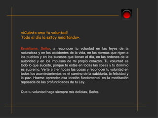 «¡Cuánto amo tu voluntad!  Todo el día la estoy meditando». Enséñame, Señor , a reconocer tu voluntad en las leyes de la naturaleza y en los accidentes de la vida, en las normas que rigen a los pueblos y en los sucesos que llenan el día, en las órdenes de la autoridad y en los impulsos de mi propio corazón. Tu voluntad es todo lo que sucede, porque tú estás en todas las cosas y tu dominio es supremo. Verte a ti en todas las cosas y reconocer tu voluntad en todos los acontecimientos es el camino de la sabiduría, la felicidad y la paz. Hazme aprender esa lección fundamental en la meditación reposada de las profundidades de tu Ley. Que tu voluntad haga siempre mis delicias, Señor. 