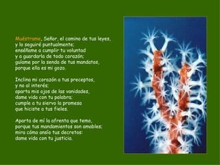 Muéstrame , Señor, el camino de tus leyes, y lo seguiré puntualmente; enséñame a cumplir tu voluntad y a guardarla de todo corazón; guíame por la senda de tus mandatos, porque ella es mi gozo. Inclina mi corazón a tus preceptos, y no al interés; aparta mis ojos de las vanidades, dame vida con tu palabra; cumple a tu siervo la promesa que hiciste a tus fieles. Aparta de mí la afrenta que temo, porque tus mandamientos son amables; mira cómo ansío tus decretos: dame vida con tu justicia. 