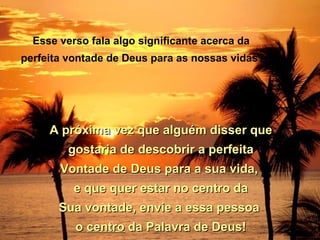 Esse verso fala algo significante acerca da
perfeita vontade de Deus para as nossas vidas?




     A próxima vez que alguém disser que
         gostaria de descobrir a perfeita
       Vontade de Deus para a sua vida,
          e que quer estar no centro da
       Sua vontade, envie a essa pessoa
          o centro da Palavra de Deus!
 