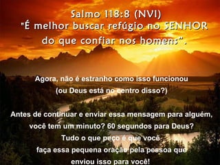 Salmo 118:8 (NVI)
  " É melhor buscar refúgio no SENHOR
       do que confiar nos homens”.


      Agora, não é estranho como isso funcionou
            (ou Deus está no centro disso?)


Antes de continuar e enviar essa mensagem para alguém,
     você tem um minuto? 60 segundos para Deus?
             Tudo o que peço é que você
      faça essa pequena oração pela pessoa que
                enviou isso para você!
 