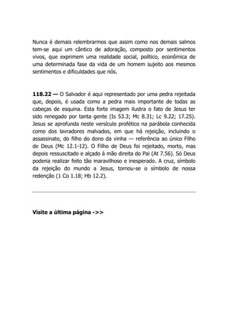 Nunca é demais relembrarmos que assim como nos demais salmos
tem-se aqui um cântico de adoração, composto por sentimentos
vivos, que exprimem uma realidade social, político, econômica de
uma determinada fase da vida de um homem sujeito aos mesmos
sentimentos e dificuldades que nós.
118.22 — O Salvador é aqui representado por uma pedra rejeitada
que, depois, é usada como a pedra mais importante de todas as
cabeças de esquina. Esta forte imagem ilustra o fato de Jesus ter
sido renegado por tanta gente (Is 53.3; Mc 8.31; Lc 9.22; 17.25).
Jesus se aprofunda neste versículo profético na parábola conhecida
como dos lavradores malvados, em que há rejeição, incluindo o
assassinato, do filho do dono da vinha — referência ao único Filho
de Deus (Mc 12.1-12). O Filho de Deus foi rejeitado, morto, mas
depois ressuscitado e alçado à mão direita do Pai (At 7.56). Só Deus
poderia realizar feito tão maravilhoso e inesperado. A cruz, símbolo
da rejeição do mundo a Jesus, tornou-se o símbolo de nossa
redenção (1 Co 1.18; Hb 12.2).
Visite a última página ->>
 