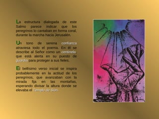 L a estructura dialogada de este Salmo parece indicar que los peregrinos lo cantaban en forma coral, durante la marcha hacia Jerusalén.  U n tono de serena  confianza  atraviesa todo el poema. En él se describe al Señor como un  centinela , que está alerta en su puesto de  guardia  para proteger a sus fieles.  E l bellísimo verso inicial se inspira probablemente en la actitud de los peregrinos, que avanzaban con la mirada fija en las montañas, esperando divisar la altura donde se elevaba el  Templo de Sión. 