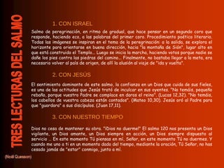 Salmo de peregrinación, en ritmo de gradual, que hace pensar en un segundo coro que responde, haciendo eco, a las palabras del primer coro. Procedimiento poético literario. Todas las imágenes se inspiran en el tema de la peregrinación: a la salida, se explora el horizonte para orientarse en buena dirección, hacia "la montaña de Sión", lugar alto en que está construido el Templo... Luego se inicia la marcha, haciendo votos porque nadie se dañe los pies contra las piedras del camino... Finalmente, no bastaba llegar a la meta, era necesario volver al país de origen, de allí la alusión al viaje de "ida y vuelta".  El sentimiento dominante de este salmo, la confianza en un Dios que cuida de sus fieles, es una de las actitudes que Jesús trató de inculcar en sus oyentes. "No temáis, pequeño rebaño, porque vuestro Padre se complace en daros el reino". (Lucas 12,32). "No temáis, los cabellos de vuestra cabeza están contados". (Mateo 10,30). Jesús oró al Padre para que "guardara" a sus discípulos. (Juan 17,11).  Dios no cesa de mantener su obra. "¡Dios no duerme!" El salmo 120 nos presenta un Dios vigilante, un Dios amante, un Dios siempre en acción, un Dios siempre dispuesto al servicio … En este momento Tú piensas en mí, Señor, en este momento Tú no duermes. Y cuando me uno a ti en un momento dado del tiempo, mediante la oración, Tú Señor, no has cesado jamás de "estar" conmigo, junto a mí. 1. CON ISRAEL 2. CON JESÚS 3. CON NUESTRO TIEMPO 