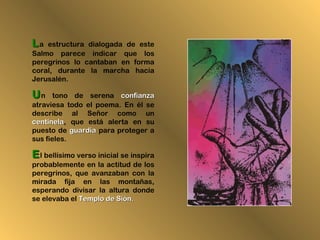 LLa estructura dialogada de este
Salmo parece indicar que los
peregrinos lo cantaban en forma
coral, durante la marcha hacia
Jerusalén.
UUn tono de serena confianzaconfianza
atraviesa todo el poema. En él se
describe al Señor como un
centinelacentinela, que está alerta en su
puesto de guardiaguardia para proteger a
sus fieles.
EEl bellísimo verso inicial se inspira
probablemente en la actitud de los
peregrinos, que avanzaban con la
mirada fija en las montañas,
esperando divisar la altura donde
se elevaba el Templo de Sión.Templo de Sión.
 