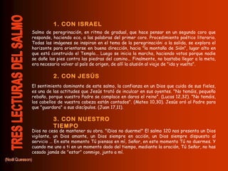 Salmo de peregrinación, en ritmo de gradual, que hace pensar en un segundo coro que
responde, haciendo eco, a las palabras del primer coro. Procedimiento poético literario.
Todas las imágenes se inspiran en el tema de la peregrinación: a la salida, se explora el
horizonte para orientarse en buena dirección, hacia "la montaña de Sión", lugar alto en
que está construido el Templo... Luego se inicia la marcha, haciendo votos porque nadie
se dañe los pies contra las piedras del camino... Finalmente, no bastaba llegar a la meta,
era necesario volver al país de origen, de allí la alusión al viaje de "ida y vuelta".
El sentimiento dominante de este salmo, la confianza en un Dios que cuida de sus fieles,
es una de las actitudes que Jesús trató de inculcar en sus oyentes. "No temáis, pequeño
rebaño, porque vuestro Padre se complace en daros el reino". (Lucas 12,32). "No temáis,
los cabellos de vuestra cabeza están contados". (Mateo 10,30). Jesús oró al Padre para
que "guardara" a sus discípulos. (Juan 17,11).
Dios no cesa de mantener su obra. "¡Dios no duerme!" El salmo 120 nos presenta un Dios
vigilante, un Dios amante, un Dios siempre en acción, un Dios siempre dispuesto al
servicio … En este momento Tú piensas en mí, Señor, en este momento Tú no duermes. Y
cuando me uno a ti en un momento dado del tiempo, mediante la oración, Tú Señor, no has
cesado jamás de "estar" conmigo, junto a mí.
1. CON ISRAEL
2. CON JESÚS
3. CON NUESTRO
TIEMPO
 