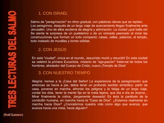 Salmo de "peregrinación" en ritmo gradual, con palabras claves que se repiten. Los peregrinos, después de un largo viaje de acercamiento llegan finalmente ante Jerusalén. Uno de ellos exclama de alegría y admiración. La ciudad ¡qué bella es! Se siente la sorpresa de un pueblerino o de un nómada pasmado al mirar las construcciones que forman un todo compacto: casas, calles, palacios, el templo, todo rodeado de murallas y torres sólidas. En esta "ciudad", única en el mundo, Jesucristo murió y resucitó! En esta ciudad se celebró la primera Eucaristía, misterio de "agrupación" fraternal de todos los hombres, alrededor del Cuerpo de Cristo, nuevo ¡Templo de Dios!  Alegría: iremos a la ¡Casa del Señor! La experiencia de la peregrinación que entonces se hacía a pie, debía tener un profundo sentido simbólico: partir de casa, ponerse en marcha, afrontar los peligros y la fatiga de un largo viaje, contar los días, tener la mente fija en la meta lejana, que día a día se acerca... Mirar finalmente la colina, ¡largamente deseada! Es ésta la parábola de la condici6n humana, en marcha hacia la "Casa de Dios". ¿Estamos realmente en marcha hacia Dios? ¿Concebimos nuestra vida como algo que avanza, que avanza hacia una meta, hacia alguien? 1. CON ISRAEL 2. CON JESÚS 3. CON NUESTRO TIEMPO 