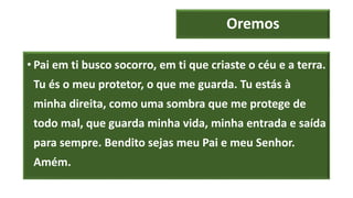 Oremos
• Pai em ti busco socorro, em ti que criaste o céu e a terra.
Tu és o meu protetor, o que me guarda. Tu estás à
minha direita, como uma sombra que me protege de
todo mal, que guarda minha vida, minha entrada e saída
para sempre. Bendito sejas meu Pai e meu Senhor.
Amém.
 