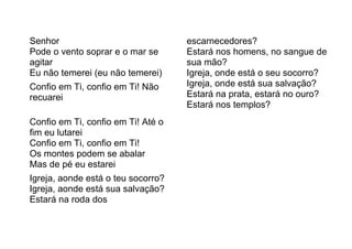Senhor
Pode o vento soprar e o mar se
agitar
Eu não temerei (eu não temerei)
Confio em Ti, confio em Ti! Não
recuarei
Confio em Ti, confio em Ti! Até o
fim eu lutarei
Confio em Ti, confio em Ti!
Os montes podem se abalar
Mas de pé eu estarei
Igreja, aonde está o teu socorro?
Igreja, aonde está sua salvação?
Estará na roda dos
escarnecedores?
Estará nos homens, no sangue de
sua mão?
Igreja, onde está o seu socorro?
Igreja, onde está sua salvação?
Estará na prata, estará no ouro?
Estará nos templos?
 