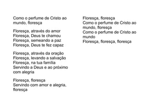Como o perfume de Cristo ao
mundo, floresça
Floresça, através do amor
Floresça, Deus te chamou
Floresça, semeando a paz
Floresça, Deus te fez capaz
Floresça, através da oração
Floresça, levando a salvação
Floresça, na tua família
Servindo a Deus e ao próximo
com alegria
Floresça, floresça
Servindo com amor e alegria,
floresça
Floresça, floresça
Como o perfume de Cristo ao
mundo, floresça
Como o perfume de Cristo ao
mundo
Floresça, floresça, floresça
 