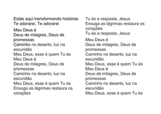 Estás aqui transformando histórias
Te adorarei, Te adorarei
Meu Deus é
Deus de milagres, Deus de
promessas
Caminho no deserto, luz na
escuridão
Meu Deus, esse é quem Tu és
Meu Deus é
Deus de milagres, Deus de
promessas
Caminho no deserto, luz na
escuridão
Meu Deus, esse é quem Tu és
Enxuga as lágrimas restaura os
corações
Tu és a resposta, Jesus
Enxuga as lágrimas restaura os
corações
Tu és a resposta, Jesus
Meu Deus é
Deus de milagres, Deus de
promessas
Caminho no deserto, luz na
escuridão
Meu Deus, esse é quem Tu és
Meu Deus é
Deus de milagres, Deus de
promessas
Caminho no deserto, luz na
escuridão
Meu Deus, esse é quem Tu és
 