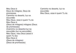 Meu Deus é
Deus de milagres, Deus de
promessas
Caminho no deserto, luz na
escuridão
Meu Deus, esse é quem Tu és
Meu Deus é
(Deus de milagres) milagres (Deus
de promessas)
(Caminho no deserto) luz na
escuridão (luz na escuridão)
Meu Deus, meu Deus (esse é
quem Tu és)
Meu Deus é
(Deus de milagres)
(Deus de promessas)
Caminho no deserto, luz na
escuridão
Meu Deus, esse é quem Tu és
 