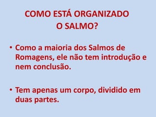 COMO ESTÁ ORGANIZADO  O SALMO?   Como a maioria dos Salmos de Romagens, ele não tem introdução e nem conclusão.  Tem apenas um corpo, dividido em duas partes. 