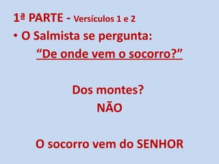 1ª PARTE -  Versículos 1 e 2 O Salmista se pergunta: “ De onde vem o socorro?” Dos montes?  NÃO O socorro vem do SENHOR 
