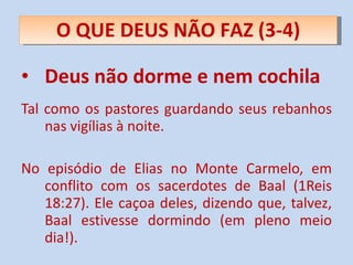 Deus não dorme e nem cochila Tal como os pastores guardando seus rebanhos nas vigílias à noite. No episódio de Elias no Monte Carmelo, em conflito com os sacerdotes de Baal (1Reis 18:27). Ele caçoa deles, dizendo que, talvez, Baal estivesse dormindo (em pleno meio dia!). O QUE DEUS NÃO FAZ (3-4) 