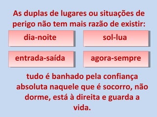 As duplas de lugares ou situações de perigo não tem mais razão de existir: dia-noite  tudo é banhado pela confiança absoluta naquele que é socorro, não dorme, está à direita e guarda a vida. sol-lua  entrada-saída  agora-sempre 