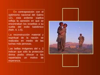 E n contraposición con el optimismo nacional del Salmo 121, esta ardiente súplica refleja la opresión en que se encontraban los israelitas a su vuelta del exilio babilónico (Neh. 4. 1-5).  L a reconstrucción material y espiritual de la nación se realizaba en medio de las luchas más penosas.  L as bellas imágenes del v. 2 indican que sólo la protección divina podía ofrecer a los repatriados un motivo de esperanza. 