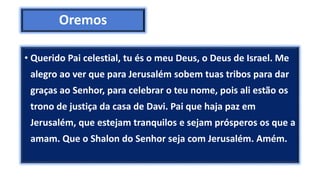 Oremos
• Querido Pai celestial, tu és o meu Deus, o Deus de Israel. Me
alegro ao ver que para Jerusalém sobem tuas tribos para dar
graças ao Senhor, para celebrar o teu nome, pois ali estão os
trono de justiça da casa de Davi. Pai que haja paz em
Jerusalém, que estejam tranquilos e sejam prósperos os que a
amam. Que o Shalon do Senhor seja com Jerusalém. Amém.
 