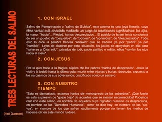 1. CON ISRAEL
2. CON JESÚS
3. CON NUESTRO
TIEMPO
Salmo de Peregrinación o "salmo de Subida", este poema es una joya literaria, cuyo
ritmo verbal está cincelado mediante un juego de repeticiones significativas: los ojos,
la mano, "hacia"... Piedad, hartos despreciados... El pueblo de Israel tenía conciencia
de ser un pueblo de "pequeños", de "pobres", de "oprimidos", de "despreciados". Todo
esto lo dice la palabra hebrea "Anawin" que se traduce ya por "pobre" ya por
"humilde". Lejos de abatirse por esta situación, los judíos se apoyaban en ella para
"volverse a Dios sólo": privados de todo poder político o militar, ellos "volvían los ojos
hacia el cielo".
Por lo que hace a la trágica súplica de los pobres "hartos de desprecios", Jesús la
vivió y la bebió hasta la última gota: murió entre injurias y burlas, desnudo, expuesto a
los sarcasmos de sus adversarios, crucificado como un esclavo.
"Esto es demasiado, estamos hartos de menosprecio de los soberbios". ¡Qué fuerte
es esta expresión de "golpe bajo" de aquellos que se sienten escarnecidos! Podemos
orar con este salmo, en nombre de aquellos cuya dignidad humana es despreciada,
en nombre de los "Derechos Humanos", como se dice hoy, en nombre de los "sin-
voz", en nombre de los que sufren ocultamente porque no tienen los medios de
hacerse oír en este mundo ruidoso.
 