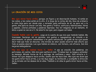 LA ORACIÓN DE MIS OJOS
Mis ojos miran hacia arriba, porque, en figura y en descripción humana, tú estás en
los cielos, y los cielos están en lo alto. A lo largo de la rutina del día, llevo de ordinario
la vista baja para ver donde piso, o mirando justo enfrente de mí, no para ver a la
gente, sino para no chocar con ella. Veo gente y tráfico, edificios y habitaciones, libros
y papeles, colores pintados y palabras impresas. Veo mil imágenes en un instante. Al
único a quien no veo es a ti. He abierto los ojos, pero siguen cerrados.
Cuando hablo con la gente, caigo en la cuenta de que mis ojos también hablan. Me
traicionan. Declaran, sin mi permiso, mis gustos y repugnancias, mi interés o mi
aburrimiento, mi placer instantáneo o mi genio enfurecido. Un guiño de los ojos puede
decir más que todo un discurso. Una mirada de amor puede encerrar más afecto que
todo un poema amoroso. Los ojos hablan en silencio, con ternura, con eficacia. Son mis
mejores embajadores
Hoy mis ojos se vuelven hacia ti, Señor. Y eso es oración. Sin palabras, sin
peticiones, sin cantos. Sólo mis ojos vueltos al cielo. Tú sabes leer su lengua y entender
su mensaje. Mirada tierna de fe y entrega, de confianza y amor. Sólo mirarte a ti.
Volver los ojos despacio hacia arriba. Siento que me hace bien. Mis ojos me dicen que
les gusta mirar hacia arriba, y yo les dejo seguir su inclinación, y acompaño la dirección
de su mirada con los deseos de mi alma. También a mi alma le gusta mirar hacia arriba,
Señor.
 