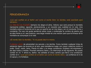PERSEVERANCIA  La vista de una montaña  siempre me alegra el alma. Adivino que será porque la montaña representa solidez, aguante, perseverancia, y yo necesito esa cualidad en mi vida. Una montaña sobre el horizonte es lo que yo querría ser en mis ideas y en mi conducta: firme y constante. Por eso me gusta sentarme sobre rocas y contemplar la cumbre de piedra que se alza frente a mí: esa postura y esa larga mirada es una oración para que la firmeza de la montaña se comunique a mi vida. Cualquier viento  de adversidad me sacude y me derriba. Como también cualquier brisa de adulación ligera me levanta en el aire, para estrellarme luego con mayor violencia contra el suelo. Dudo, vacilo, temo. Pierdo el valor y no tengo constancia. Empiezo mil empresas y las dejo todas a medias. Prometo esfuerzo diario, y lo interrumpo al día siguiente. No puedo confiar en mí. Y ahora tú, Señor, me señalas el único camino que lleva a la constancia: confiar en ti.  «Los que confían en el Señor son como el monte Sión».  La confianza en ti es mi apoyo y mi fortaleza. «Los que confían en el Señor son como el monte Sión: no tiembla, está asentado para siempre». «El monte Sión no tiembla». Yo no puedo decir lo mismo. 