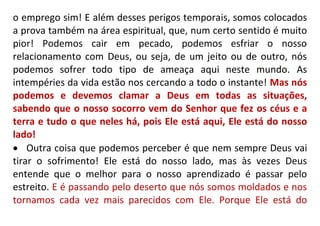 o emprego sim! E além desses perigos temporais, somos colocados
a prova também na área espiritual, que, num certo sentido é muito
pior! Podemos cair em pecado, podemos esfriar o nosso
relacionamento com Deus, ou seja, de um jeito ou de outro, nós
podemos sofrer todo tipo de ameaça aqui neste mundo. As
intempéries da vida estão nos cercando a todo o instante! Mas nós
podemos e devemos clamar a Deus em todas as situações,
sabendo que o nosso socorro vem do Senhor que fez os céus e a
terra e tudo o que neles há, pois Ele está aqui, Ele está do nosso
lado!
 Outra coisa que podemos perceber é que nem sempre Deus vai
tirar o sofrimento! Ele está do nosso lado, mas às vezes Deus
entende que o melhor para o nosso aprendizado é passar pelo
estreito. E é passando pelo deserto que nós somos moldados e nos
tornamos cada vez mais parecidos com Ele. Porque Ele está do
 