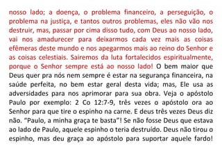 nosso lado; a doença, o problema financeiro, a perseguição, o
problema na justiça, e tantos outros problemas, eles não vão nos
destruir, mas, passar por cima disso tudo, com Deus ao nosso lado,
vai nos amadurecer para deixarmos cada vez mais as coisas
efêmeras deste mundo e nos apegarmos mais ao reino do Senhor e
as coisas celestiais. Sairemos da luta fortalecidos espiritualmente,
porque o Senhor sempre está ao nosso lado! O bem maior que
Deus quer pra nós nem sempre é estar na segurança financeira, na
saúde perfeita, no bem estar geral desta vida; mas, Ele usa as
adversidades para nos aprimorar para sua obra. Veja o apóstolo
Paulo por exemplo: 2 Co 12:7-9, três vezes o apóstolo ora ao
Senhor para que tire o espinho na carne. E deus três vezes Deus diz
não. “Paulo, a minha graça te basta”! Se não fosse Deus que estava
ao lado de Paulo, aquele espinho o teria destruído. Deus não tirou o
espinho, mas deu graça ao apóstolo para suportar aquele fardo!
 