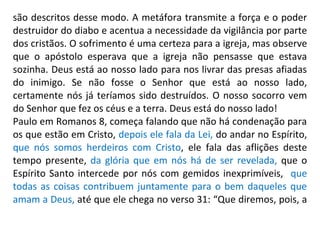 são descritos desse modo. A metáfora transmite a força e o poder
destruidor do diabo e acentua a necessidade da vigilância por parte
dos cristãos. O sofrimento é uma certeza para a igreja, mas observe
que o apóstolo esperava que a igreja não pensasse que estava
sozinha. Deus está ao nosso lado para nos livrar das presas afiadas
do inimigo. Se não fosse o Senhor que está ao nosso lado,
certamente nós já teríamos sido destruídos. O nosso socorro vem
do Senhor que fez os céus e a terra. Deus está do nosso lado!
Paulo em Romanos 8, começa falando que não há condenação para
os que estão em Cristo, depois ele fala da Lei, do andar no Espírito,
que nós somos herdeiros com Cristo, ele fala das aflições deste
tempo presente, da glória que em nós há de ser revelada, que o
Espírito Santo intercede por nós com gemidos inexprimíveis, que
todas as coisas contribuem juntamente para o bem daqueles que
amam a Deus, até que ele chega no verso 31: “Que diremos, pois, a
 