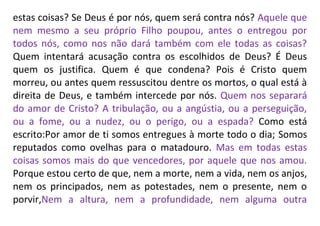 estas coisas? Se Deus é por nós, quem será contra nós? Aquele que
nem mesmo a seu próprio Filho poupou, antes o entregou por
todos nós, como nos não dará também com ele todas as coisas?
Quem intentará acusação contra os escolhidos de Deus? É Deus
quem os justifica. Quem é que condena? Pois é Cristo quem
morreu, ou antes quem ressuscitou dentre os mortos, o qual está à
direita de Deus, e também intercede por nós. Quem nos separará
do amor de Cristo? A tribulação, ou a angústia, ou a perseguição,
ou a fome, ou a nudez, ou o perigo, ou a espada? Como está
escrito:Por amor de ti somos entregues à morte todo o dia; Somos
reputados como ovelhas para o matadouro. Mas em todas estas
coisas somos mais do que vencedores, por aquele que nos amou.
Porque estou certo de que, nem a morte, nem a vida, nem os anjos,
nem os principados, nem as potestades, nem o presente, nem o
porvir,Nem a altura, nem a profundidade, nem alguma outra
 