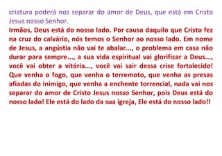 criatura poderá nos separar do amor de Deus, que está em Cristo
Jesus nosso Senhor.
Irmãos, Deus está do nosso lado. Por causa daquilo que Cristo fez
na cruz do calvário, nós temos o Senhor ao nosso lado. Em nome
de Jesus, a angústia não vai te abalar..., o problema em casa não
durar para sempre..., a sua vida espiritual vai glorificar a Deus...,
você vai obter a vitória..., você vai sair dessa crise fortalecido!
Que venha o fogo, que venha o terremoto, que venha as presas
afiadas do inimigo, que venha a enchente torrencial, nada vai nos
separar do amor de Cristo Jesus nosso Senhor, pois Deus está do
nosso lado! Ele está do lado da sua igreja, Ele está do nosso lado!!
 