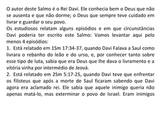 O autor deste Salmo é o Rei Davi. Ele conhecia bem o Deus que não
se ausenta e que não dorme; o Deus que sempre teve cuidado em
livrar e guardar o seu povo.
Os estudiosos relatam alguns episódios e em que circunstâncias
Davi poderia ter escrito este Salmo: Vamos levantar aqui pelo
menos 4 episódios:
1. Está relatado em 1Sm 17:34-37, quando Davi Falava a Saul como
livrara o rebanho do leão e do urso, e, por conhecer tanto sobre
esse tipo de luta, sabia que era Deus que lhe dava o livramento e a
vitória vinha por intermédio de Jeová.
2. Está relatado em 2Sm 5:17-25, quando Davi teve que enfrentar
os filisteus que após a morte de Saul ficaram sabendo que Davi
agora era aclamado rei. Ele sabia que aquele inimigo queria não
apenas matá-lo, mas exterminar o povo de Israel. Eram inimigos
 