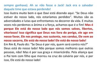 sempre ganhava). Ah se não fosse o Jack! Jack era o salvador
daquele time que estava perdendo!
Isso ilustra muito bem o que Davi está dizendo aqui: “Se Deus não
estiver do nosso lado, nós estaríamos perdidos”. Muitas são as
adversidades e lutas que enfrentamos no decorrer da vida. E muitas
vezes nós perdemos o ânimo e a força, achamos que é o fim! Mas é
porque Ele está do nosso lado que nós somos salvos, libertos,
vitoriosos! Isso significa que Deus nos livra do perigo, ele age em
nosso favor, Ele nos protege, nos sustenta, nos conduz, Ele vem ao
nosso socorro, Ele está do nosso lado! Ele está do nosso lado!
Em Rm 8, Paulo diz: “Se Deus é por nós, quem será contra nós?”
Deus está do nosso lado! Não porque somos melhores que outras
pessoas, não! Mas é por sua graça e misericórdia. Pela aliança que
o Pai tem com filho que morreu na cruz do calvário por nós, e por
isso, Ele está do nosso lado!
 