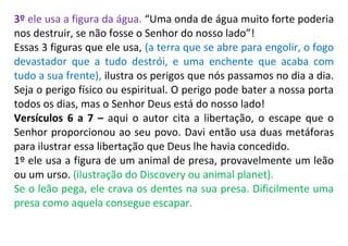 3º ele usa a figura da água. “Uma onda de água muito forte poderia
nos destruir, se não fosse o Senhor do nosso lado”!
Essas 3 figuras que ele usa, (a terra que se abre para engolir, o fogo
devastador que a tudo destrói, e uma enchente que acaba com
tudo a sua frente), ilustra os perigos que nós passamos no dia a dia.
Seja o perigo físico ou espiritual. O perigo pode bater a nossa porta
todos os dias, mas o Senhor Deus está do nosso lado!
Versículos 6 a 7 – aqui o autor cita a libertação, o escape que o
Senhor proporcionou ao seu povo. Davi então usa duas metáforas
para ilustrar essa libertação que Deus lhe havia concedido.
1º ele usa a figura de um animal de presa, provavelmente um leão
ou um urso. (ilustração do Discovery ou animal planet).
Se o leão pega, ele crava os dentes na sua presa. Dificilmente uma
presa como aquela consegue escapar.
 