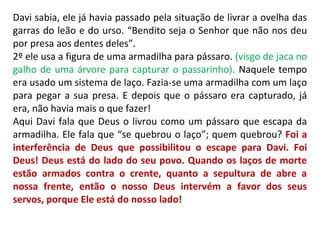 Davi sabia, ele já havia passado pela situação de livrar a ovelha das
garras do leão e do urso. “Bendito seja o Senhor que não nos deu
por presa aos dentes deles”.
2º ele usa a figura de uma armadilha para pássaro. (visgo de jaca no
galho de uma árvore para capturar o passarinho). Naquele tempo
era usado um sistema de laço. Fazia-se uma armadilha com um laço
para pegar a sua presa. E depois que o pássaro era capturado, já
era, não havia mais o que fazer!
Aqui Davi fala que Deus o livrou como um pássaro que escapa da
armadilha. Ele fala que “se quebrou o laço”; quem quebrou? Foi a
interferência de Deus que possibilitou o escape para Davi. Foi
Deus! Deus está do lado do seu povo. Quando os laços de morte
estão armados contra o crente, quanto a sepultura de abre a
nossa frente, então o nosso Deus intervém a favor dos seus
servos, porque Ele está do nosso lado!
 