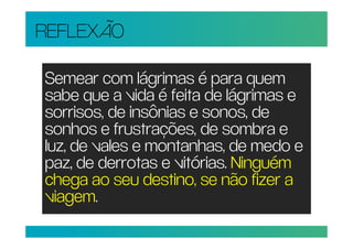 REFLEXÃO

Semear com lágrimas é para quem
sabe que a vida é feita de lágrimas e
sorrisos, de insônias e sonos, de
sonhos e frustrações, de sombra e
luz, de vales e montanhas, de medo e
paz, de derrotas e vitórias. Ninguém
chega ao seu destino, se não fizer a
viagem.
 