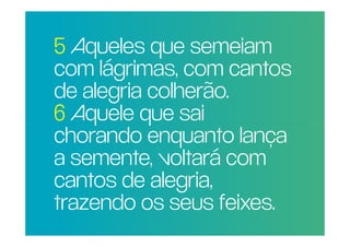 5 Aqueles que semeiam
  com lágrimas, com cantos
  de alegria colherão.
POR QUE RAZÃO REAL,
  6 Aquele queMAIS
                 sai
NÃO TRAGO
  chorandoPARA A lança
PESSOAS      enquanto
IGREJA? voltará com
  a semente,
  cantos de alegria,
  trazendo os seus feixes.
 