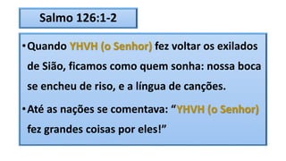 Salmo 126:1-2
•Quando YHVH (o Senhor) fez voltar os exilados
de Sião, ficamos como quem sonha: nossa boca
se encheu de riso, e a língua de canções.
•Até as nações se comentava: “YHVH (o Senhor)
fez grandes coisas por eles!”
 