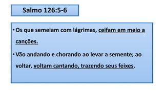 Salmo 126:5-6
•Os que semeiam com lágrimas, ceifam em meio a
canções.
•Vão andando e chorando ao levar a semente; ao
voltar, voltam cantando, trazendo seus feixes.
 