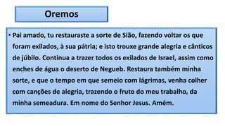 Oremos
• Pai amado, tu restauraste a sorte de Sião, fazendo voltar os que
foram exilados, à sua pátria; e isto trouxe grande alegria e cânticos
de júbilo. Continua a trazer todos os exilados de Israel, assim como
enches de água o deserto de Negueb. Restaura também minha
sorte, e que o tempo em que semeio com lágrimas, venha colher
com canções de alegria, trazendo o fruto do meu trabalho, da
minha semeadura. Em nome do Senhor Jesus. Amém.
 