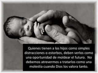 Quienestienen a los hijoscomo simples distracciones o estorbos, debenverloscomounaoportunidad de moldear el futuro.  No debemosatrevermos a tratarloscomounamolestiacuando Dios los valoratanto.