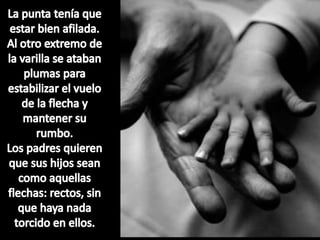 La punta tenía que estar bien afilada. Al otro extremo de la varilla se ataban plumas para estabilizar el vuelo de la flecha y mantener su rumbo.Los padres quieren que sus hijos sean como aquellas flechas: rectos, sin que haya nada torcido en ellos. 